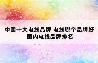 中国十大电线品牌 电线哪个品牌好 国内电线品牌排名